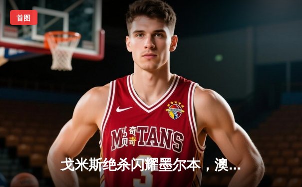 戈米斯绝杀闪耀墨尔本，澳网决赛德约科维奇憾负阿尔卡拉斯