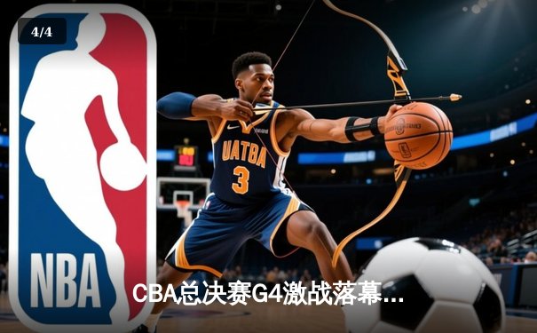 CBA总决赛G4激战落幕，辽宁男篮逆转广东夺赛点 - 4