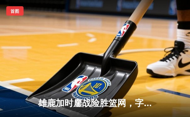 雄鹿加时鏖战险胜篮网，字母哥36+12+5主宰关键时刻